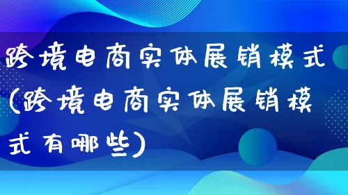 跨境电商实体展销模式(跨境电商实体展销模式有哪些)_https://www.qujiang-marathon.com_运营技巧_第1张