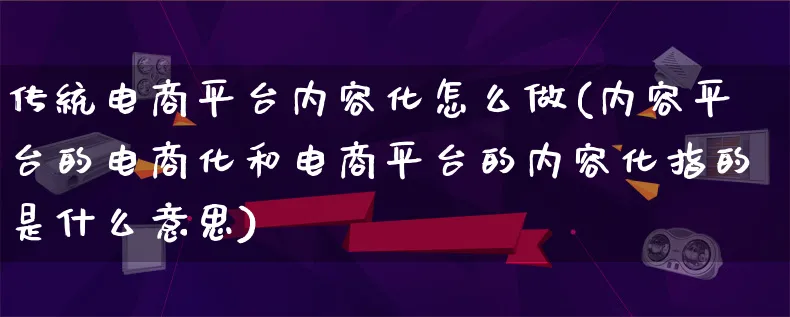 传统电商平台内容化怎么做(内容平台的电商化和电商平台的内容化指的是什么意思)_https://www.qujiang-marathon.com_电商资讯_第1张