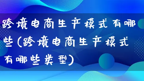 跨境电商生产模式有哪些(跨境电商生产模式有哪些类型)_https://www.qujiang-marathon.com_运营技巧_第1张