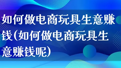 如何做电商玩具生意赚钱(如何做电商玩具生意赚钱呢)_https://www.qujiang-marathon.com_电商资讯_第1张