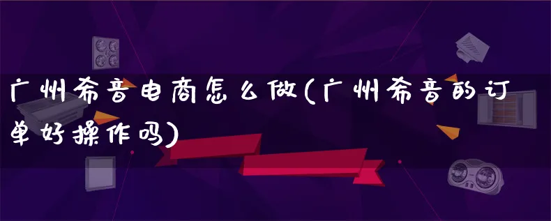 广州希音电商怎么做(广州希音的订单好操作吗)_https://www.qujiang-marathon.com_运营技巧_第1张