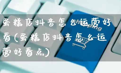 蛋糕店抖音怎么运营好看(蛋糕店抖音怎么运营好看点)_https://www.czttao.com_抖音小店_第1张