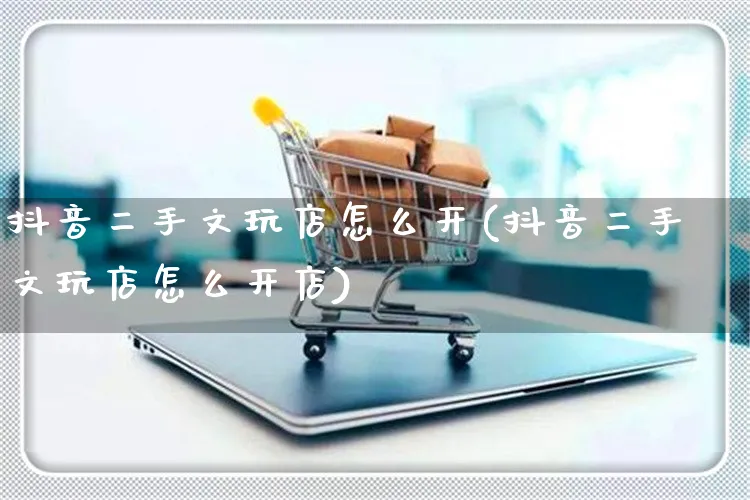 抖音二手文玩店怎么开(抖音二手文玩店怎么开店)_https://www.czttao.com_抖音小店_第1张