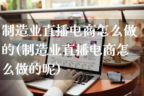 制造业直播电商怎么做的(制造业直播电商怎么做的呢)_https://www.czttao.com_电商运营_第1张