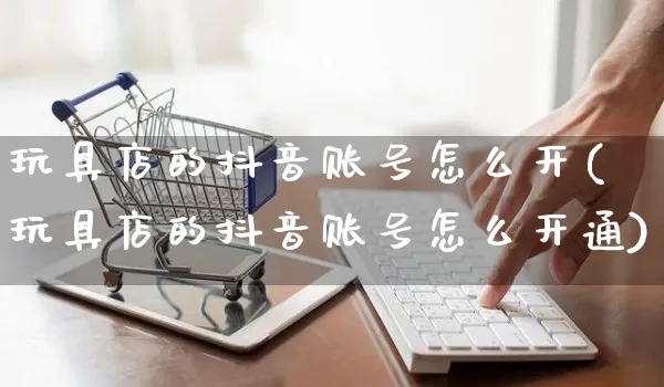 玩具店的抖音账号怎么开(玩具店的抖音账号怎么开通)_https://www.czttao.com_抖音小店_第1张