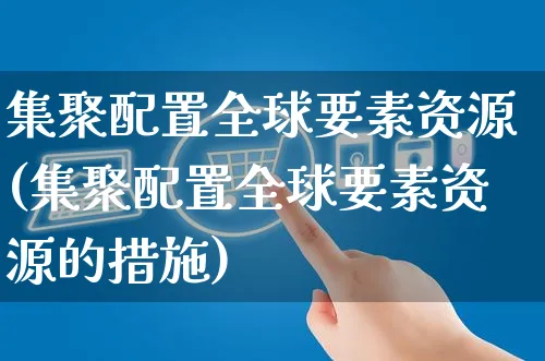 集聚配置全球要素资源(集聚配置全球要素资源的措施)_https://www.czttao.com_视频/直播带货_第1张