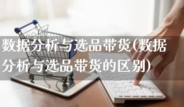 数据分析与选品带货(数据分析与选品带货的区别)_https://www.czttao.com_视频/直播带货_第1张