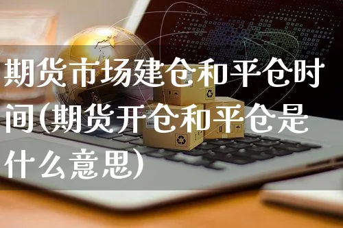 期货市场建仓和平仓时间(期货开仓和平仓是什么意思)_https://www.czttao.com_店铺规则_第1张