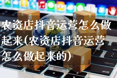 农资店抖音运营怎么做起来(农资店抖音运营怎么做起来的)_https://www.czttao.com_抖音小店_第1张