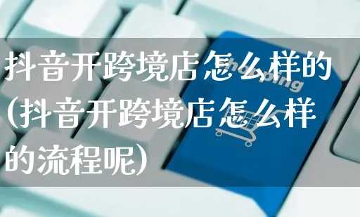 抖音开跨境店怎么样的(抖音开跨境店怎么样的流程呢)_https://www.czttao.com_抖音小店_第1张