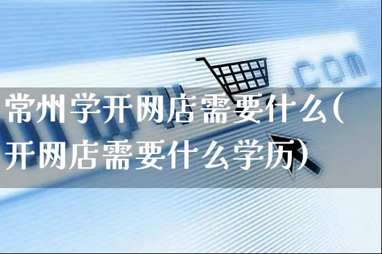 常州学开网店需要什么(开网店需要什么学历)_https://www.czttao.com_店铺装修_第1张