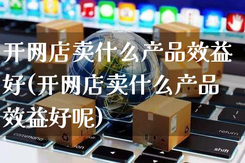 开网店卖什么产品效益好(开网店卖什么产品效益好呢)_https://www.czttao.com_店铺规则_第1张