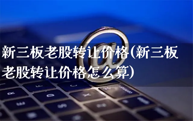 新三板老股转让价格(新三板老股转让价格怎么算)_https://www.czttao.com_亚马逊电商_第1张