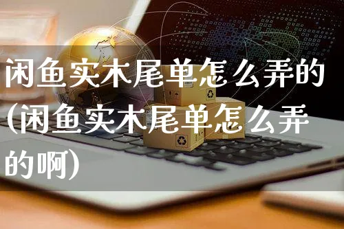 闲鱼实木尾单怎么弄的(闲鱼实木尾单怎么弄的啊)_https://www.czttao.com_闲鱼电商_第1张