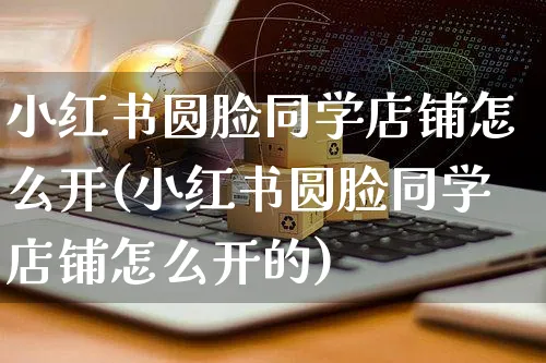 小红书圆脸同学店铺怎么开(小红书圆脸同学店铺怎么开的)_https://www.czttao.com_小红书_第1张