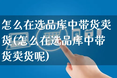 怎么在选品库中带货卖货(怎么在选品库中带货卖货呢)_https://www.czttao.com_视频/直播带货_第1张