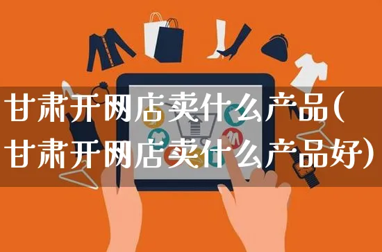 甘肃开网店卖什么产品(甘肃开网店卖什么产品好)_https://www.czttao.com_开店技巧_第1张