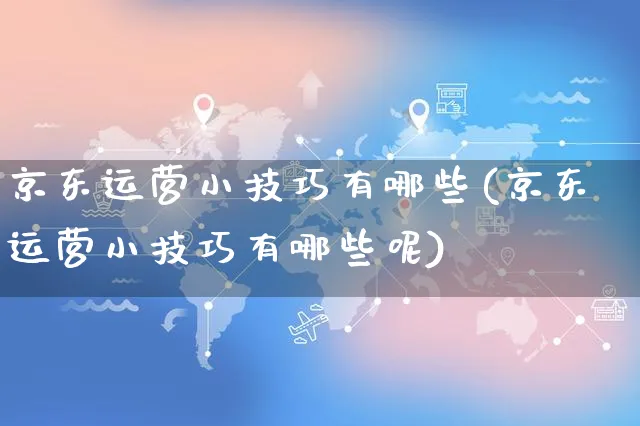 京东运营小技巧有哪些(京东运营小技巧有哪些呢)_https://www.czttao.com_京东电商_第1张