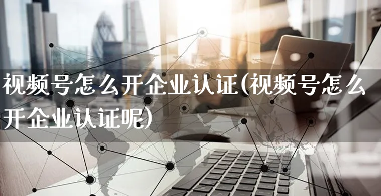 视频号怎么开企业认证(视频号怎么开企业认证呢)_https://www.czttao.com_视频/直播带货_第1张