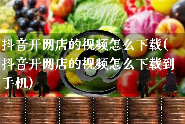 抖音开网店的视频怎么下载(抖音开网店的视频怎么下载到手机)_https://www.czttao.com_店铺规则_第1张