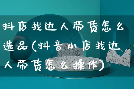 抖店找达人带货怎么选品(抖音小店找达人带货怎么操作)_https://www.czttao.com_抖音小店_第1张