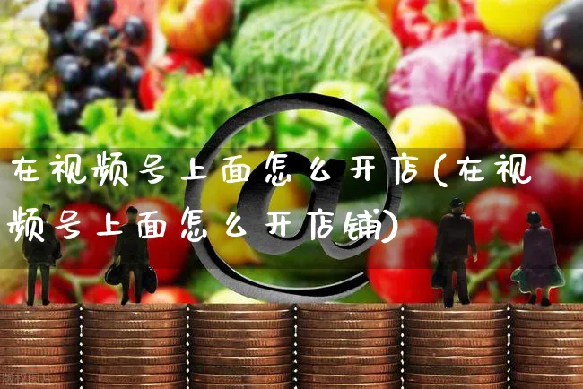 在视频号上面怎么开店(在视频号上面怎么开店铺)_https://www.czttao.com_视频/直播带货_第1张