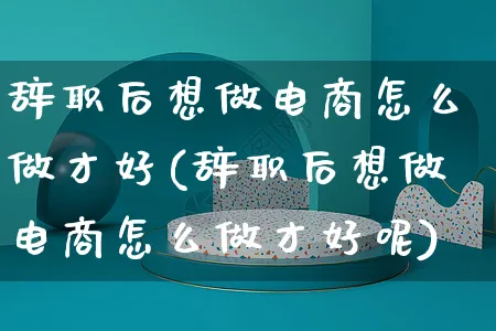 辞职后想做电商怎么做才好(辞职后想做电商怎么做才好呢)_https://www.czttao.com_电商运营_第1张