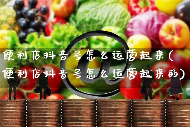 便利店抖音号怎么运营起来(便利店抖音号怎么运营起来的)_https://www.czttao.com_抖音小店_第1张