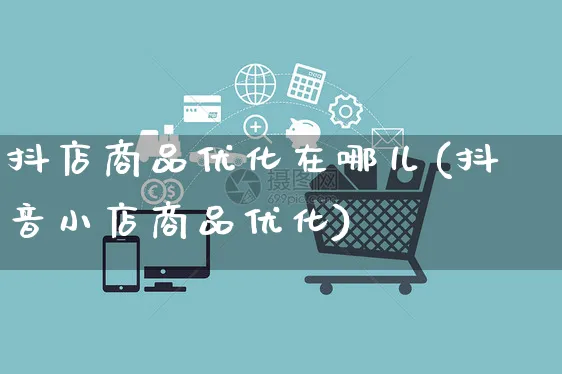 抖店商品优化在哪儿(抖音小店商品优化)_https://www.czttao.com_抖音小店_第1张