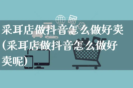 采耳店做抖音怎么做好卖(采耳店做抖音怎么做好卖呢)_https://www.czttao.com_抖音小店_第1张