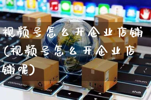 视频号怎么开企业店铺(视频号怎么开企业店铺呢)_https://www.czttao.com_视频/直播带货_第1张