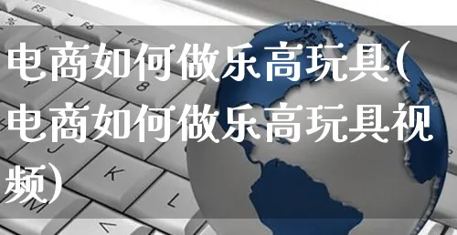 电商如何做乐高玩具(电商如何做乐高玩具视频)_https://www.czttao.com_店铺装修_第1张