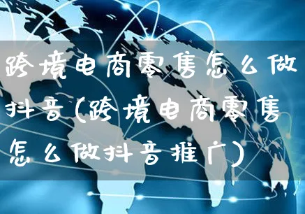 跨境电商零售怎么做抖音(跨境电商零售怎么做抖音推广)_https://www.czttao.com_电商问答_第1张