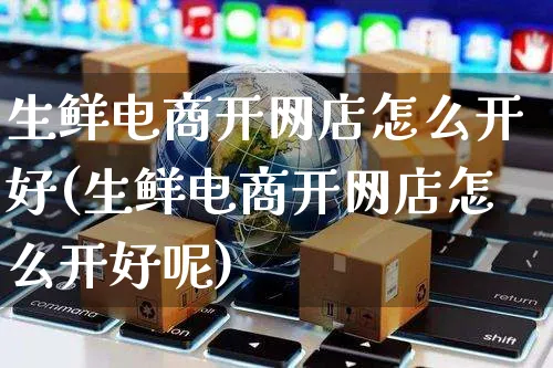 生鲜电商开网店怎么开好(生鲜电商开网店怎么开好呢)_https://www.czttao.com_店铺装修_第1张