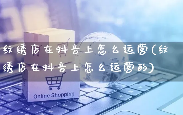 纹绣店在抖音上怎么运营(纹绣店在抖音上怎么运营的)_https://www.czttao.com_抖音小店_第1张