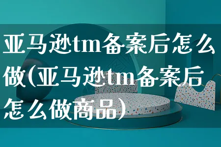 亚马逊tm备案后怎么做(亚马逊tm备案后怎么做商品)_https://www.czttao.com_亚马逊电商_第1张