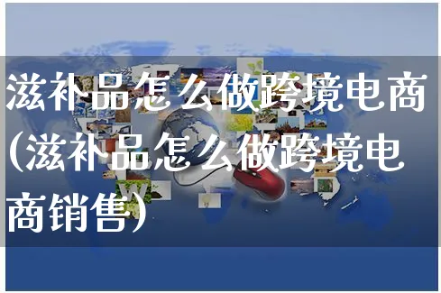 滋补品怎么做跨境电商(滋补品怎么做跨境电商销售)_https://www.czttao.com_电商问答_第1张