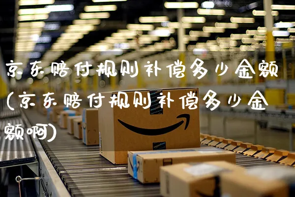 京东赔付规则补偿多少金额(京东赔付规则补偿多少金额啊)_https://www.czttao.com_京东电商_第1张