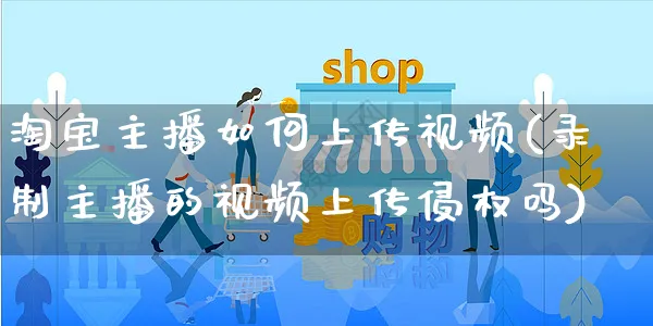 淘宝主播如何上传视频(录制主播的视频上传侵权吗)_https://www.czttao.com_淘宝电商_第1张