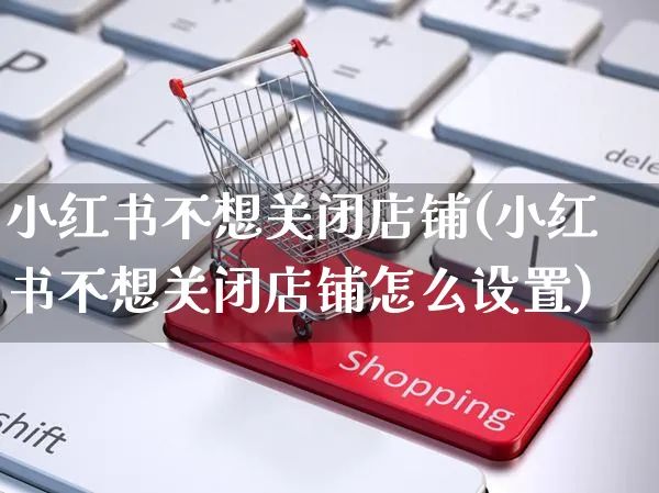 小红书不想关闭店铺(小红书不想关闭店铺怎么设置)_https://www.czttao.com_小红书_第1张