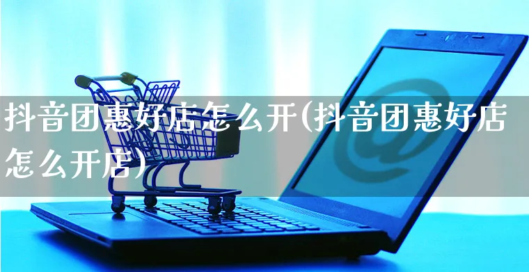 抖音团惠好店怎么开(抖音团惠好店怎么开店)_https://www.czttao.com_抖音小店_第1张