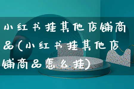 小红书挂其他店铺商品(小红书挂其他店铺商品怎么挂)_https://www.czttao.com_小红书_第1张