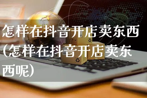 怎样在抖音开店卖东西(怎样在抖音开店卖东西呢)_https://www.czttao.com_抖音小店_第1张