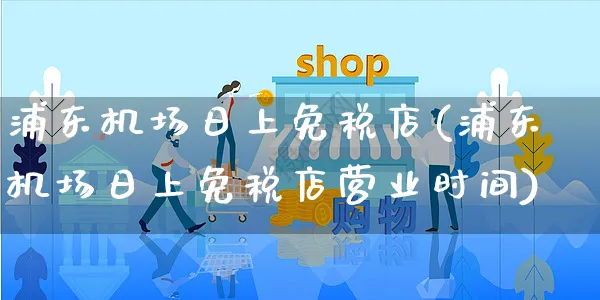 浦东机场日上免税店(浦东机场日上免税店营业时间)_https://www.czttao.com_电商问答_第1张