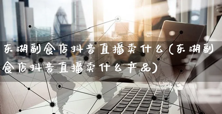 东湖副食店抖音直播卖什么(东湖副食店抖音直播卖什么产品)_https://www.czttao.com_抖音小店_第1张
