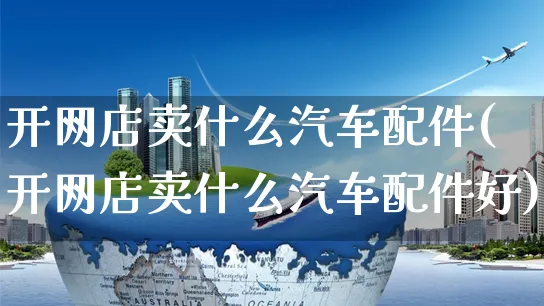 开网店卖什么汽车配件(开网店卖什么汽车配件好)_https://www.czttao.com_店铺规则_第1张