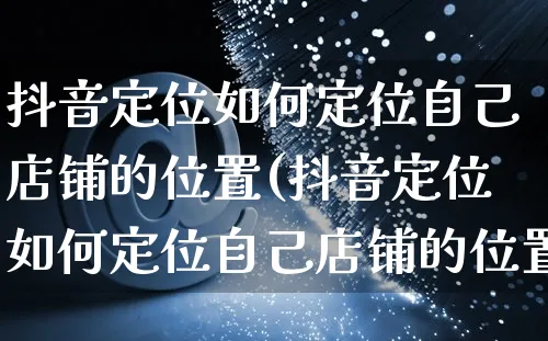 抖音定位如何定位自己店铺的位置(抖音定位如何定位自己店铺的位置设置错了怎么改)_https://www.czttao.com_亚马逊电商_第1张