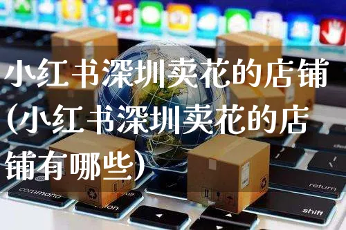 小红书深圳卖花的店铺(小红书深圳卖花的店铺有哪些)_https://www.czttao.com_小红书_第1张