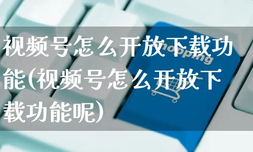 视频号怎么开放下载功能(视频号怎么开放下载功能呢)_https://www.czttao.com_视频/直播带货_第1张