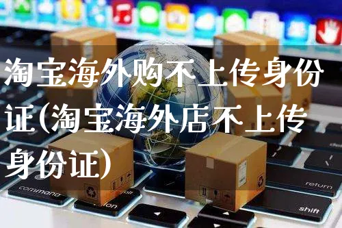 淘宝海外购不上传身份证(淘宝海外店不上传身份证)_https://www.czttao.com_亚马逊电商_第1张